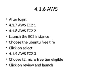 4.1.6 AWS
• After login:
• 4.1.7 AWS EC2 1
• 4.1.8 AWS EC2 2
• Launch the EC2 instance
• Choose the ubuntu free tire
• Click on select
• 4.1.9 AWS EC2 3
• Choose t2.micro free tier eligible
• Click on review and launch
 