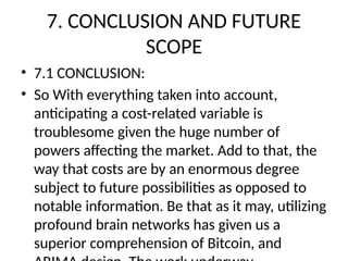 7. CONCLUSION AND FUTURE
SCOPE
• 7.1 CONCLUSION:
• So With everything taken into account,
anticipating a cost-related variable is
troublesome given the huge number of
powers affecting the market. Add to that, the
way that costs are by an enormous degree
subject to future possibilities as opposed to
notable information. Be that as it may, utilizing
profound brain networks has given us a
superior comprehension of Bitcoin, and
 