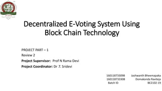 Decentralized E-Voting System Using
Block Chain Technology
PROJECT PART – 1
Review 2
Project Supervisor: Prof N Rama Devi
Project Coordinator: Dr .T. Sridevi
160118733098 Jashwanth Bheemapaka
160118733308 Domakonda Raviteja
Batch ID BE2102-19
 