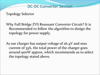DC-DC Converter Section
Topology Selector

Why Full Bridge ZVS Resonant Converter Circuit? It is
 Recommended to follow the algorithm to design the
 topology for power supply.

As our charger has output voltage of 26.4V and max
 current of 33A, the total power of the charger goes
 around 900W approx, which recommends us to select
 the topology stated above.
 