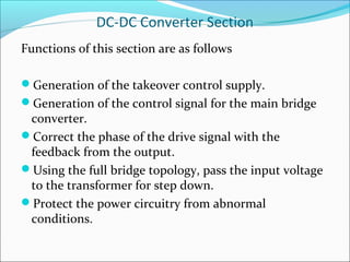 DC-DC Converter Section
Functions of this section are as follows

Generation of the takeover control supply.
Generation of the control signal for the main bridge
 converter.
Correct the phase of the drive signal with the
 feedback from the output.
Using the full bridge topology, pass the input voltage
 to the transformer for step down.
Protect the power circuitry from abnormal
 conditions.
 