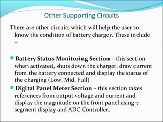 Other Supporting Circuits
There are other circuits which will help the user to
 know the condition of battery charger. These include
 –

Battery Status Monitoring Section – this section
 when activated, shuts down the charger, draw current
 from the battery connected and display the status of
 the charging (Low, Mid, Full)
Digital Panel Meter Section – this section takes
 references from output voltage and current and
 display the magnitude on the front panel using 7
 segment display and ADC Controller.
 