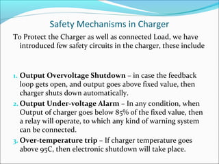 Safety Mechanisms in Charger
To Protect the Charger as well as connected Load, we have
  introduced few safety circuits in the charger, these include



1. Output Overvoltage Shutdown – in case the feedback
   loop gets open, and output goes above fixed value, then
   charger shuts down automatically.
2. Output Under-voltage Alarm – In any condition, when
   Output of charger goes below 85% of the fixed value, then
   a relay will operate, to which any kind of warning system
   can be connected.
3. Over-temperature trip – If charger temperature goes
   above 95C, then electronic shutdown will take place.
 