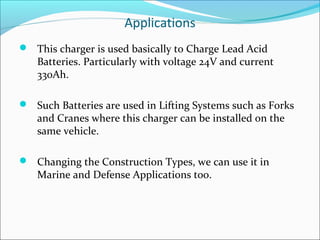 Applications
 This charger is used basically to Charge Lead Acid
   Batteries. Particularly with voltage 24V and current
   330Ah.

 Such Batteries are used in Lifting Systems such as Forks
   and Cranes where this charger can be installed on the
   same vehicle.

 Changing the Construction Types, we can use it in
   Marine and Defense Applications too.
 