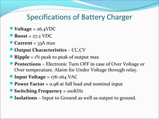 Specifications of Battery Charger
Voltage = 26.4VDC
Boost = 27.2 VDC
Current = 33A max
Output Characteristics – CC,CV
Ripple = 1% peak to peak of output max
Protections – Electronic Turn OFF in case of Over Voltage or
 Over temperature. Alarm for Under Voltage through relay.
Input Voltage = 176-264 VAC
Power Factor = 0.98 at full load and nominal input
Switching Frequency = 100KHz
Isolations – Input to Ground as well as output to ground.
 