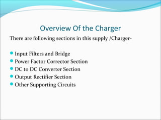 Overview Of the Charger
There are following sections in this supply /Charger-

Input Filters and Bridge
Power Factor Corrector Section
DC to DC Converter Section
Output Rectifier Section
Other Supporting Circuits
 