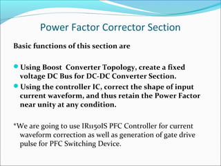 Power Factor Corrector Section
Basic functions of this section are

Using Boost Converter Topology, create a fixed
 voltage DC Bus for DC-DC Converter Section.
Using the controller IC, correct the shape of input
 current waveform, and thus retain the Power Factor
 near unity at any condition.

*We are going to use IR1150IS PFC Controller for current
 waveform correction as well as generation of gate drive
 pulse for PFC Switching Device.
 