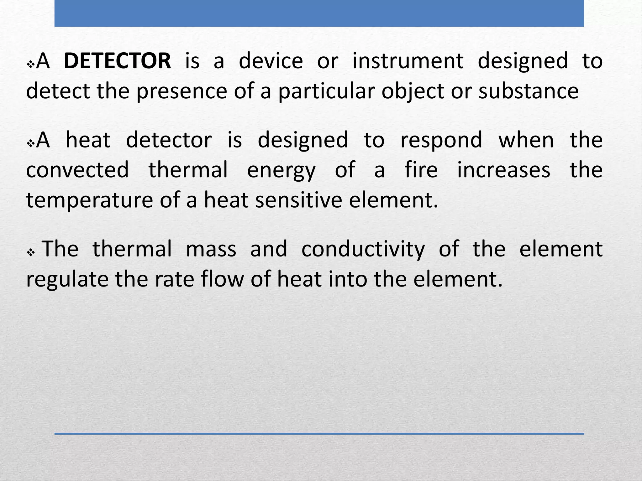 A DETECTOR is a device or instrument designed to
detect the presence of a particular object or substance
A heat detector is designed to respond when the
convected thermal energy of a fire increases the
temperature of a heat sensitive element.
 The thermal mass and conductivity of the element
regulate the rate flow of heat into the element.
 