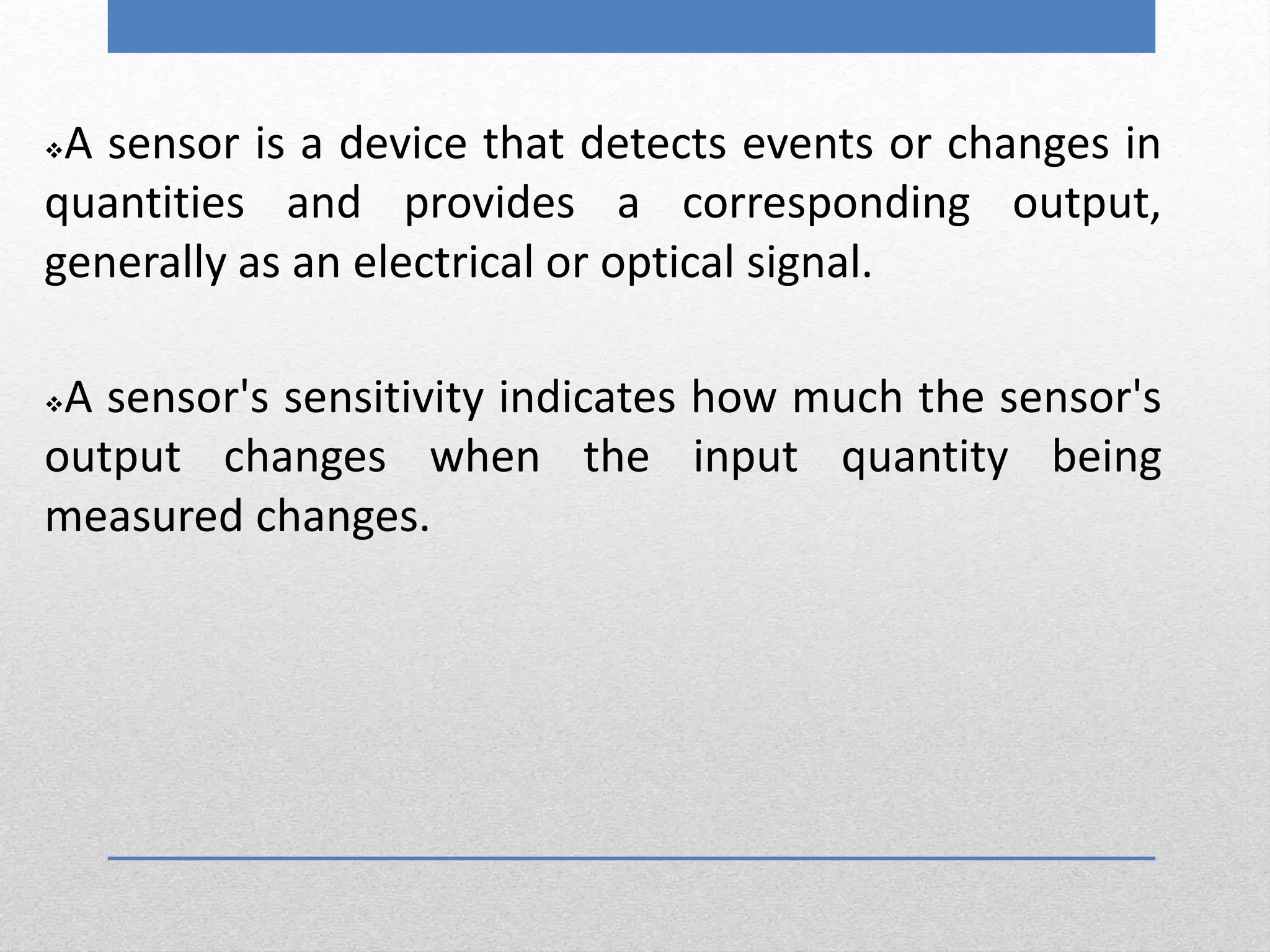A sensor is a device that detects events or changes in
quantities and provides a corresponding output,
generally as an electrical or optical signal.
A sensor's sensitivity indicates how much the sensor's
output changes when the input quantity being
measured changes.
 