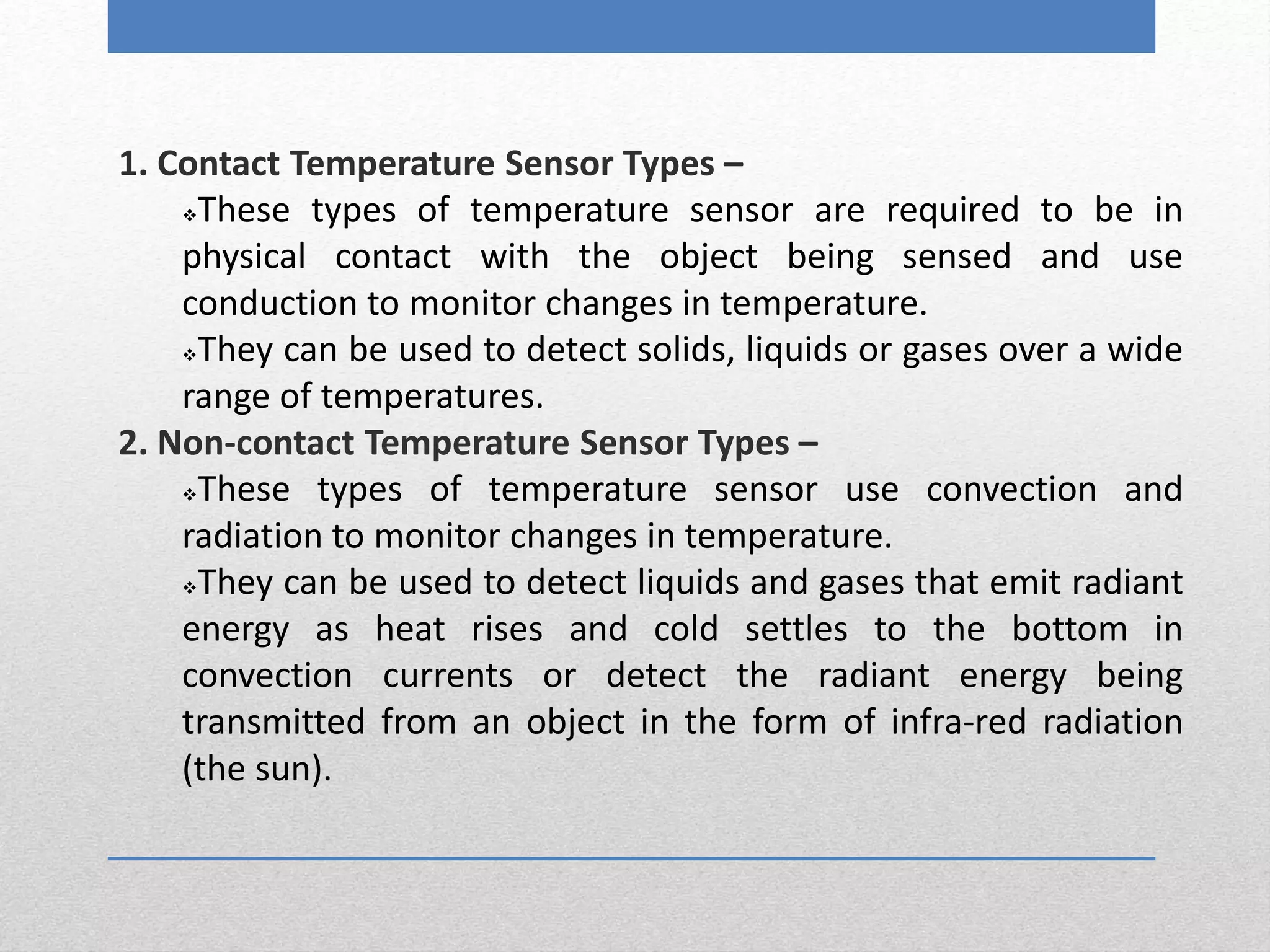 1. Contact Temperature Sensor Types –
These types of temperature sensor are required to be in
physical contact with the object being sensed and use
conduction to monitor changes in temperature.
They can be used to detect solids, liquids or gases over a wide
range of temperatures.
2. Non-contact Temperature Sensor Types –
These types of temperature sensor use convection and
radiation to monitor changes in temperature.
They can be used to detect liquids and gases that emit radiant
energy as heat rises and cold settles to the bottom in
convection currents or detect the radiant energy being
transmitted from an object in the form of infra-red radiation
(the sun).
 