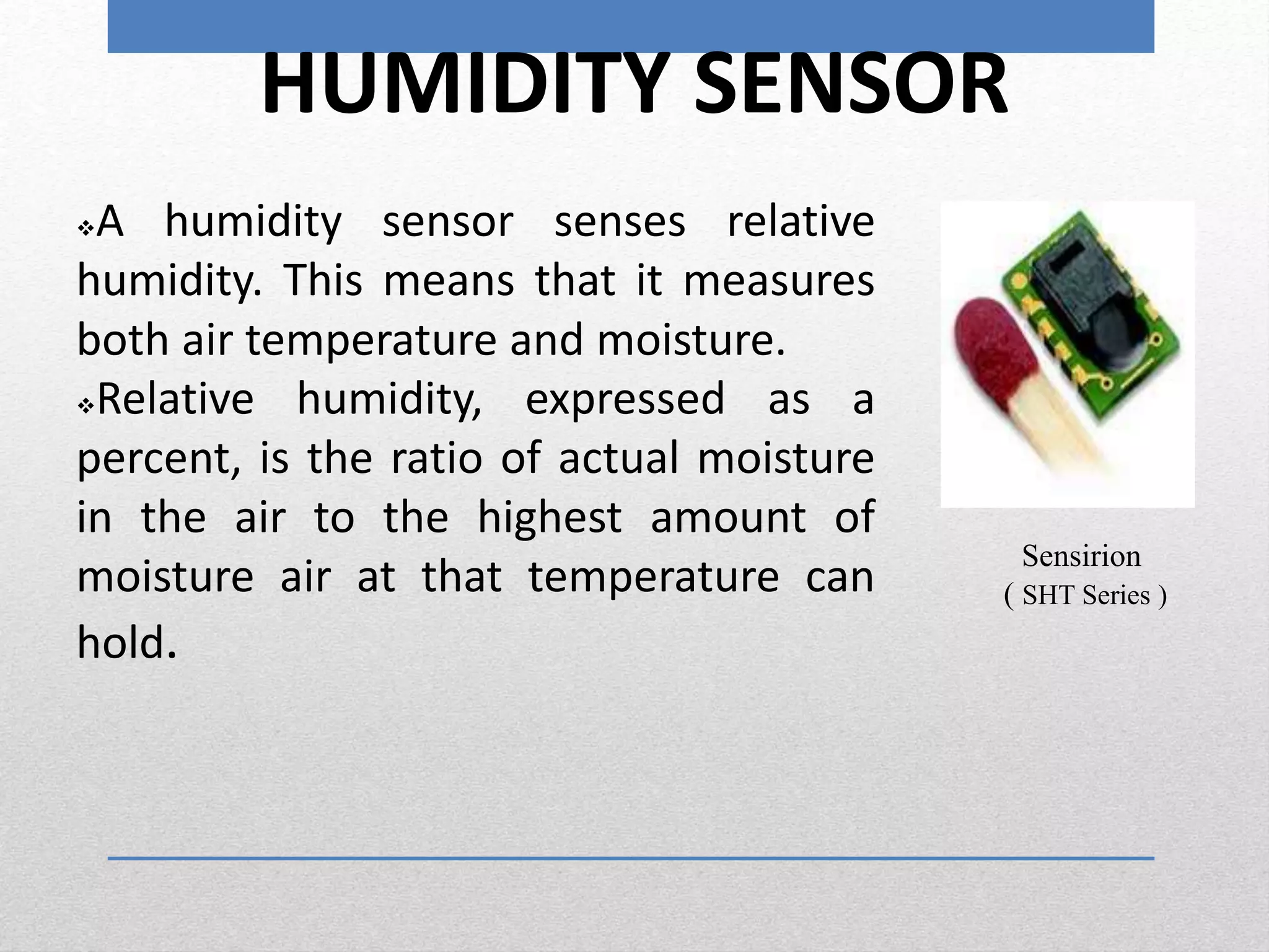 HUMIDITY SENSOR
A humidity sensor senses relative
humidity. This means that it measures
both air temperature and moisture.
Relative humidity, expressed as a
percent, is the ratio of actual moisture
in the air to the highest amount of
moisture air at that temperature can
hold.
Sensirion
( SHT Series )
 