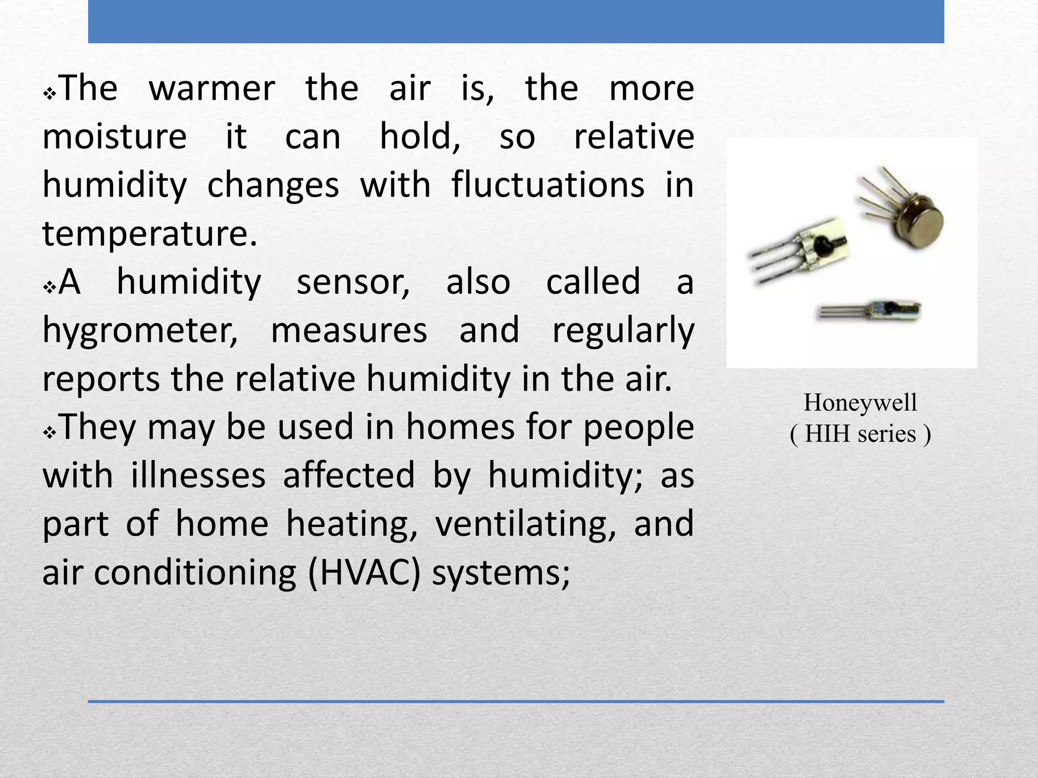The warmer the air is, the more
moisture it can hold, so relative
humidity changes with fluctuations in
temperature.
A humidity sensor, also called a
hygrometer, measures and regularly
reports the relative humidity in the air.
They may be used in homes for people
with illnesses affected by humidity; as
part of home heating, ventilating, and
air conditioning (HVAC) systems;
Honeywell
( HIH series )
 