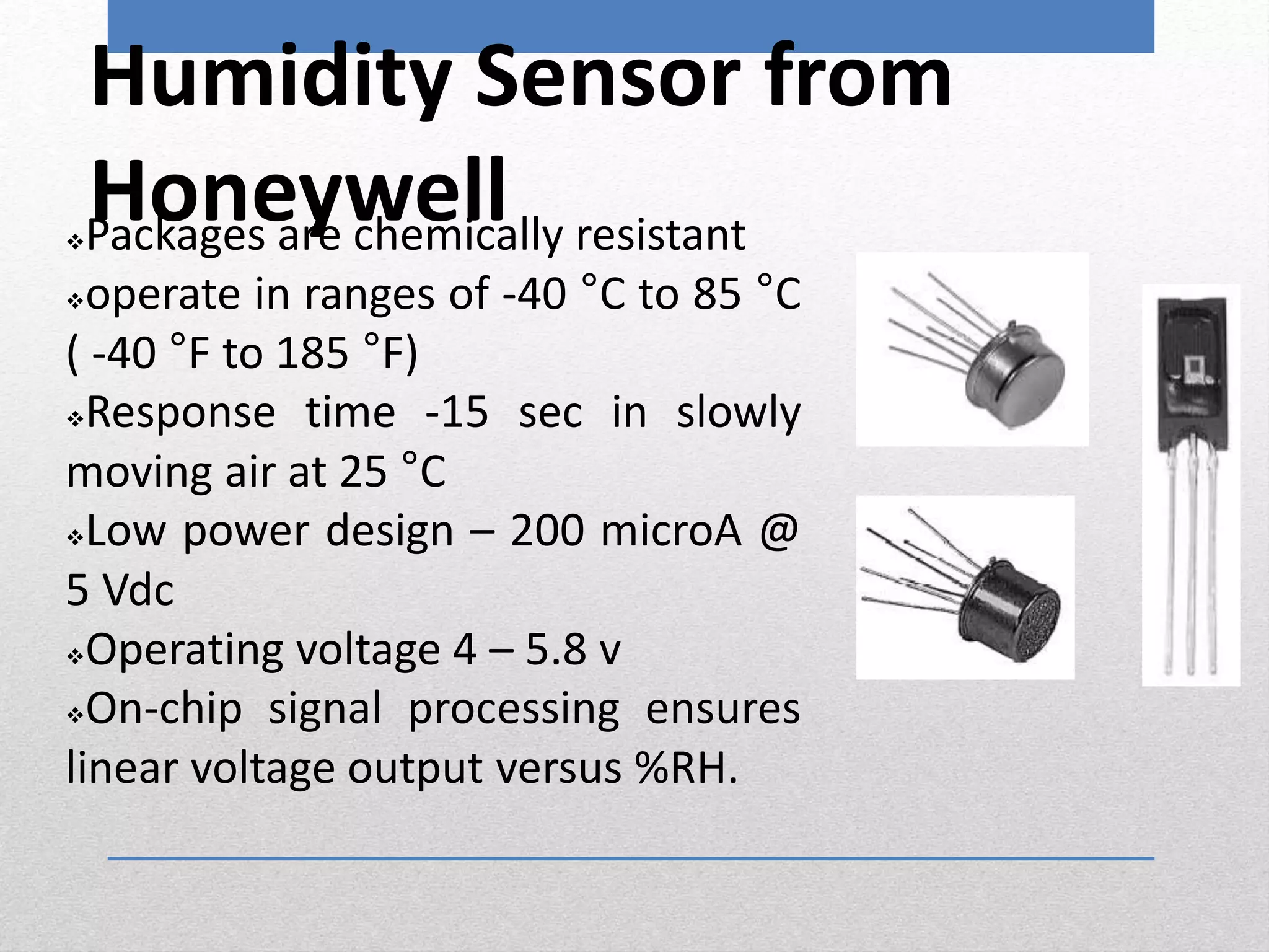 Humidity Sensor from
HoneywellPackages are chemically resistant
operate in ranges of -40 °C to 85 °C
( -40 °F to 185 °F)
Response time -15 sec in slowly
moving air at 25 °C
Low power design – 200 microA @
5 Vdc
Operating voltage 4 – 5.8 v
On-chip signal processing ensures
linear voltage output versus %RH.
 