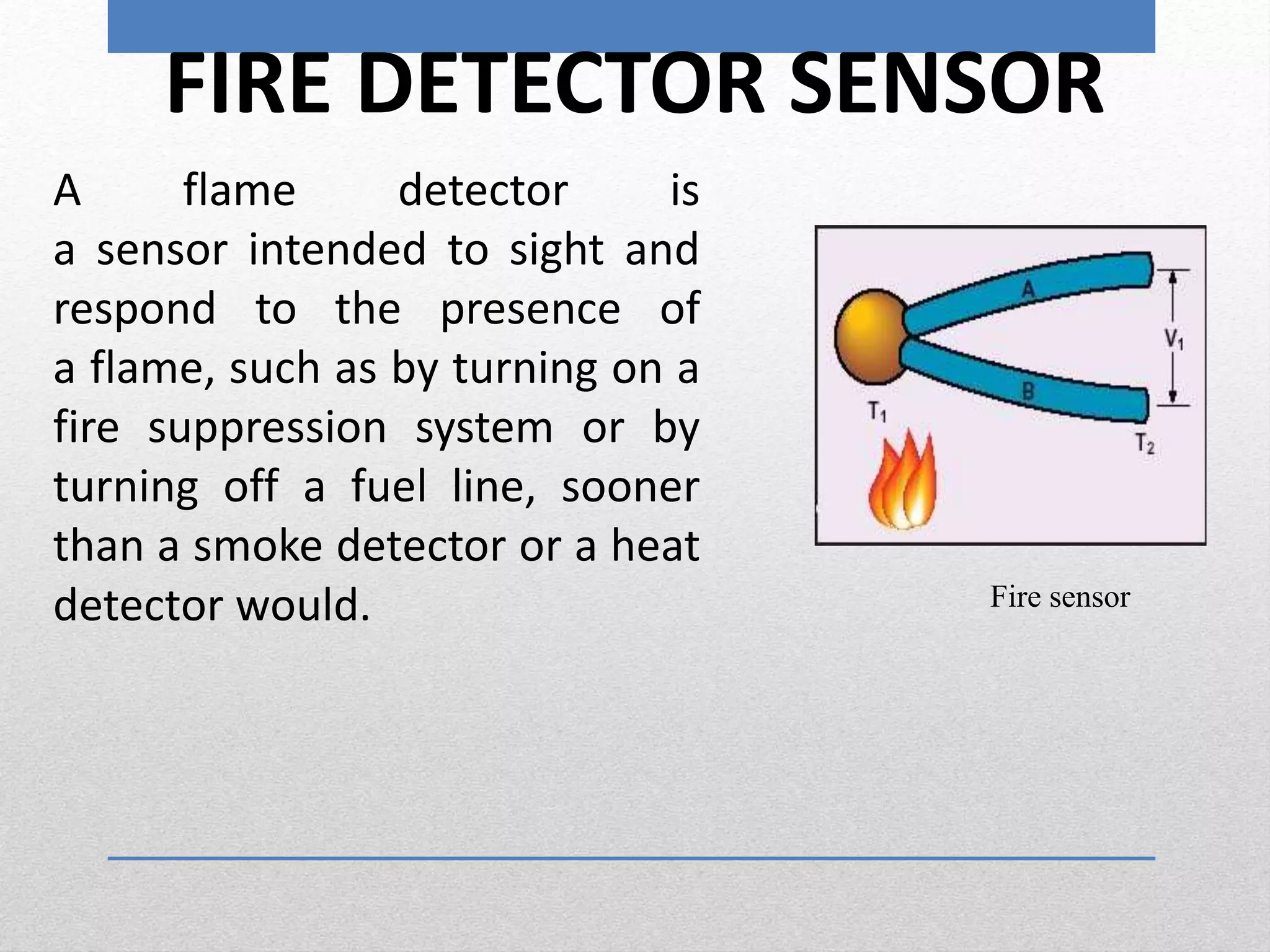 FIRE DETECTOR SENSOR
A flame detector is
a sensor intended to sight and
respond to the presence of
a flame, such as by turning on a
fire suppression system or by
turning off a fuel line, sooner
than a smoke detector or a heat
detector would. Fire sensor
 
