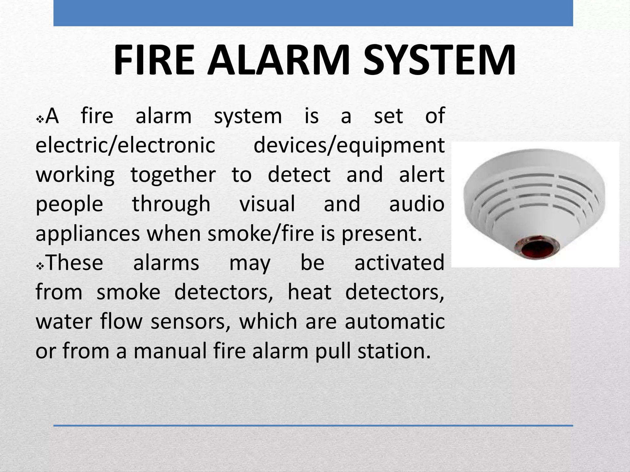 FIRE ALARM SYSTEM
A fire alarm system is a set of
electric/electronic devices/equipment
working together to detect and alert
people through visual and audio
appliances when smoke/fire is present.
These alarms may be activated
from smoke detectors, heat detectors,
water flow sensors, which are automatic
or from a manual fire alarm pull station.
 