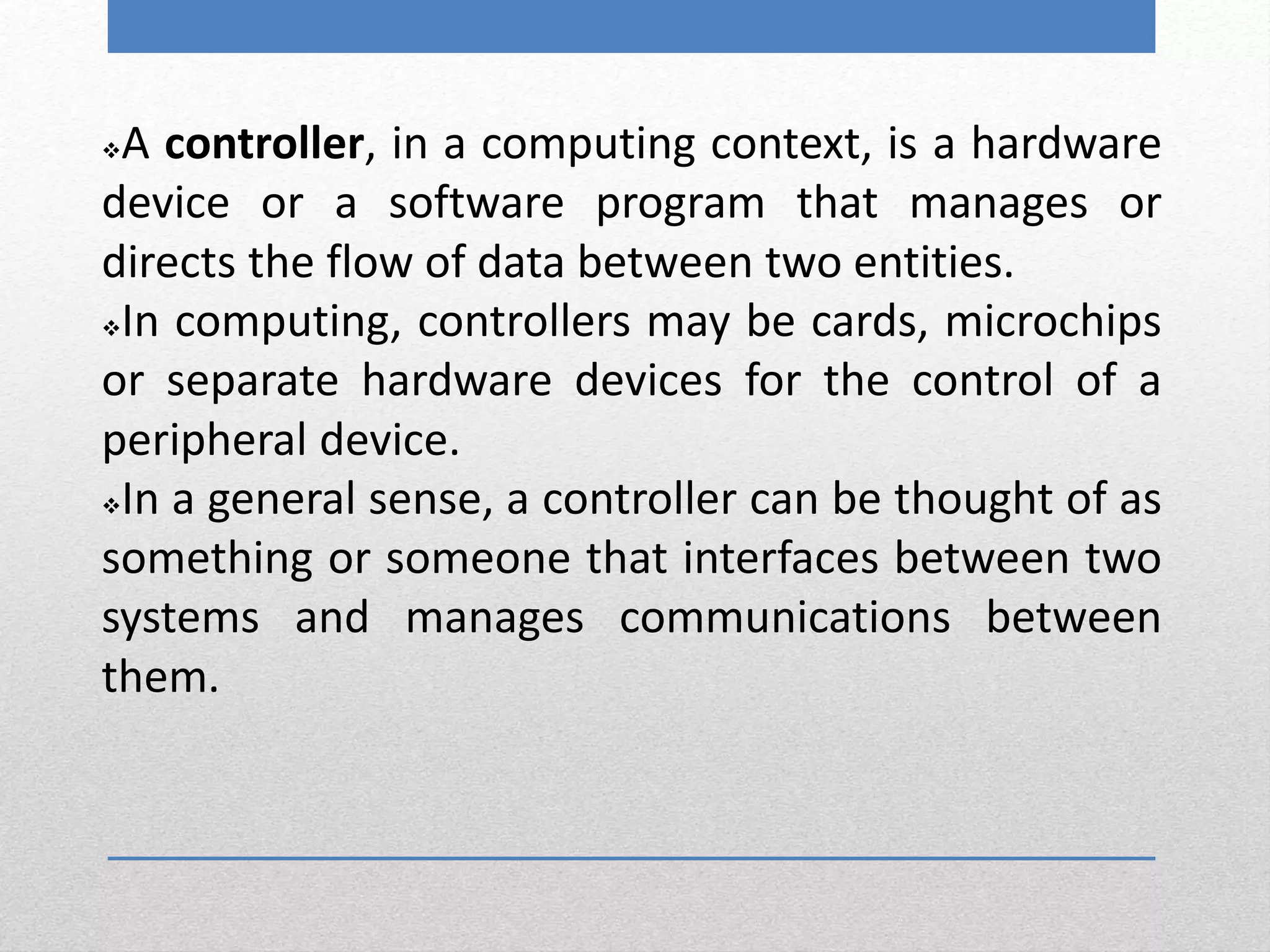 A controller, in a computing context, is a hardware
device or a software program that manages or
directs the flow of data between two entities.
In computing, controllers may be cards, microchips
or separate hardware devices for the control of a
peripheral device.
In a general sense, a controller can be thought of as
something or someone that interfaces between two
systems and manages communications between
them.
 