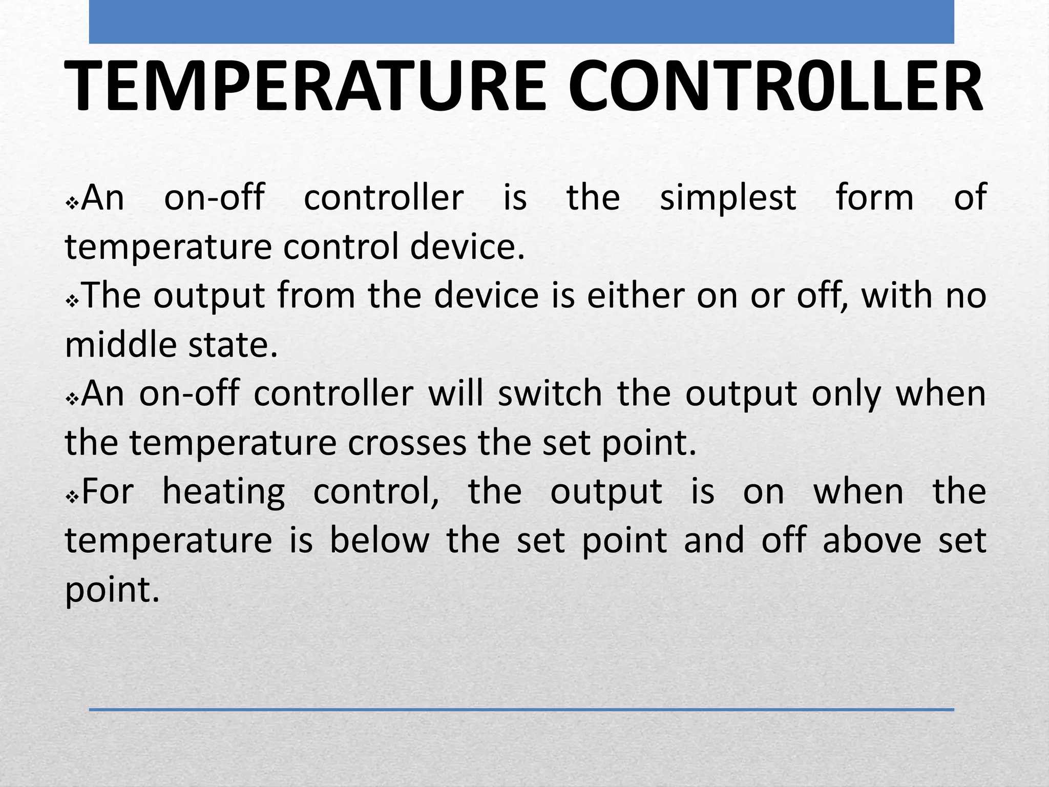 TEMPERATURE CONTR0LLER
An on-off controller is the simplest form of
temperature control device.
The output from the device is either on or off, with no
middle state.
An on-off controller will switch the output only when
the temperature crosses the set point.
For heating control, the output is on when the
temperature is below the set point and off above set
point.
 