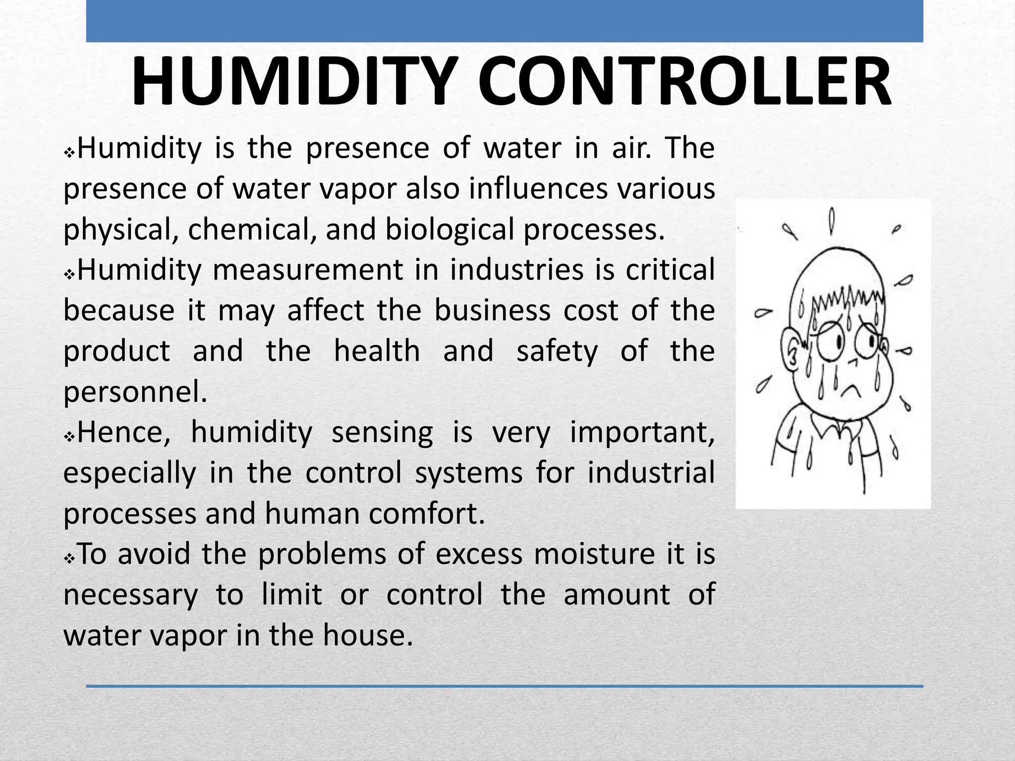 HUMIDITY CONTROLLER
Humidity is the presence of water in air. The
presence of water vapor also influences various
physical, chemical, and biological processes.
Humidity measurement in industries is critical
because it may affect the business cost of the
product and the health and safety of the
personnel.
Hence, humidity sensing is very important,
especially in the control systems for industrial
processes and human comfort.
To avoid the problems of excess moisture it is
necessary to limit or control the amount of
water vapor in the house.
 