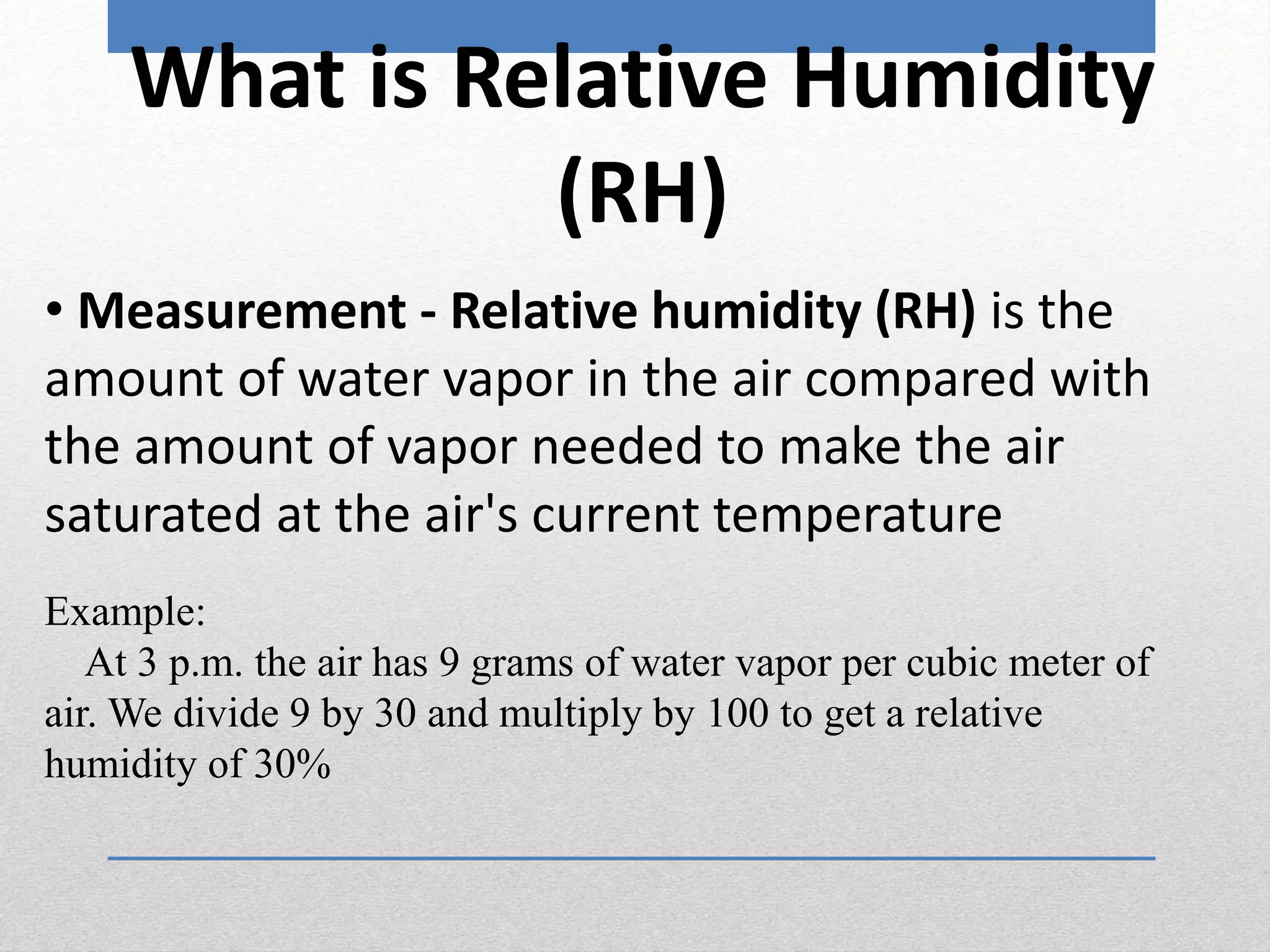 • Measurement - Relative humidity (RH) is the
amount of water vapor in the air compared with
the amount of vapor needed to make the air
saturated at the air's current temperature
Example:
At 3 p.m. the air has 9 grams of water vapor per cubic meter of
air. We divide 9 by 30 and multiply by 100 to get a relative
humidity of 30%
What is Relative Humidity
(RH)
 