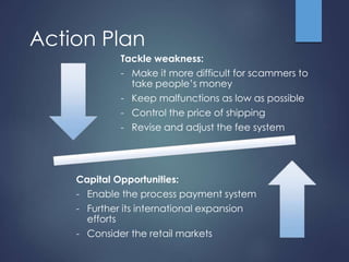 Action Plan 
Tackle weakness: 
- Make it more difficult for scammers to 
take people’s money 
- Keep malfunctions as low as possible 
- Control the price of shipping 
- Revise and adjust the fee system 
Capital Opportunities: 
- Enable the process payment system 
- Further its international expansion 
efforts 
- Consider the retail markets 
 