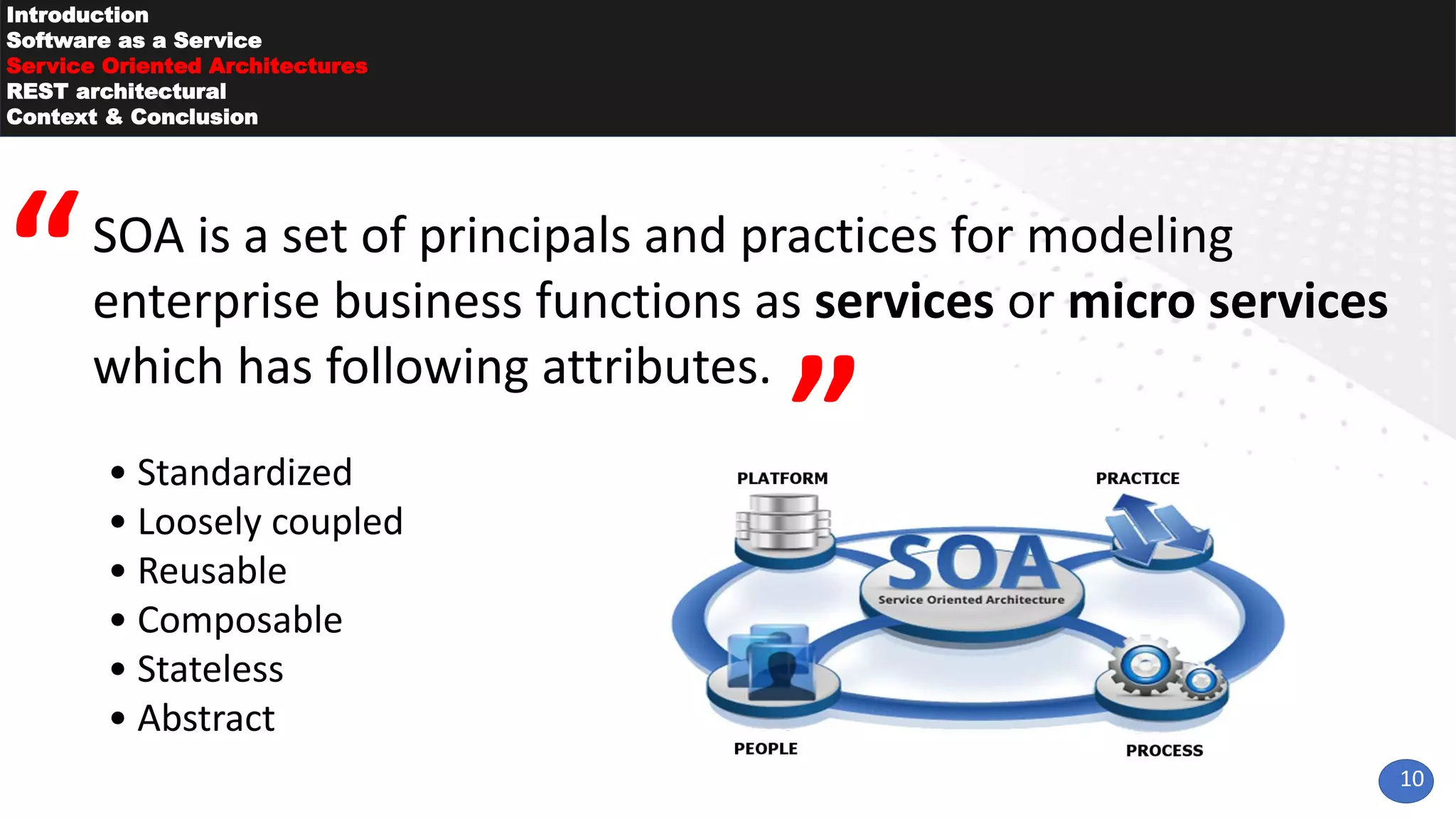 10
Introduction
Software as a Service
Service Oriented Architectures
REST architectural
Context & Conclusion
SOA is a set of principals and practices for modeling
enterprise business functions as services or micro services
which has following attributes.
• Standardized
• Loosely coupled
• Reusable
• Composable
• Stateless
• Abstract
 