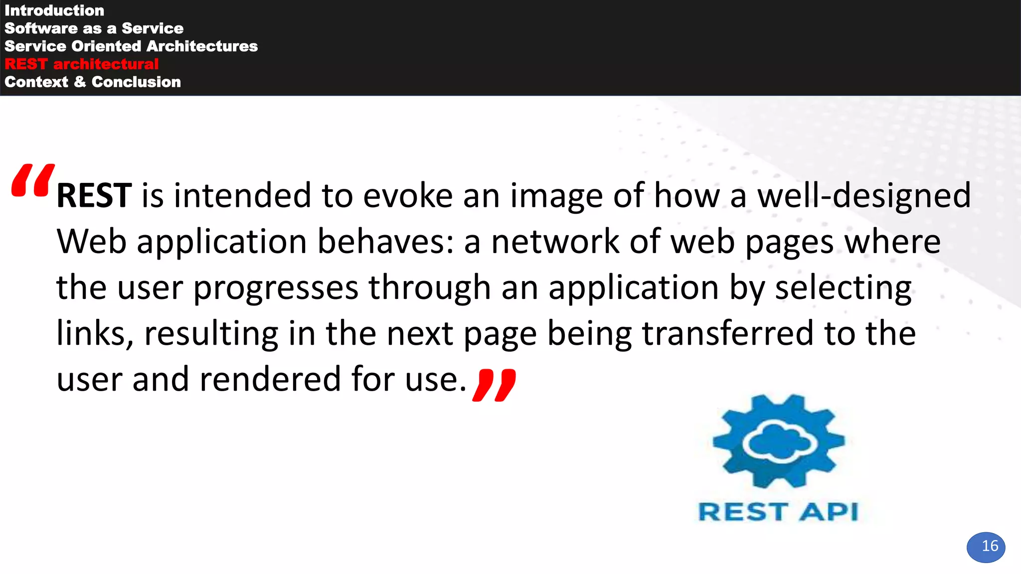 16
Introduction
Software as a Service
Service Oriented Architectures
REST architectural
Context & Conclusion
REST is intended to evoke an image of how a well-designed
Web application behaves: a network of web pages where
the user progresses through an application by selecting
links, resulting in the next page being transferred to the
user and rendered for use.
 