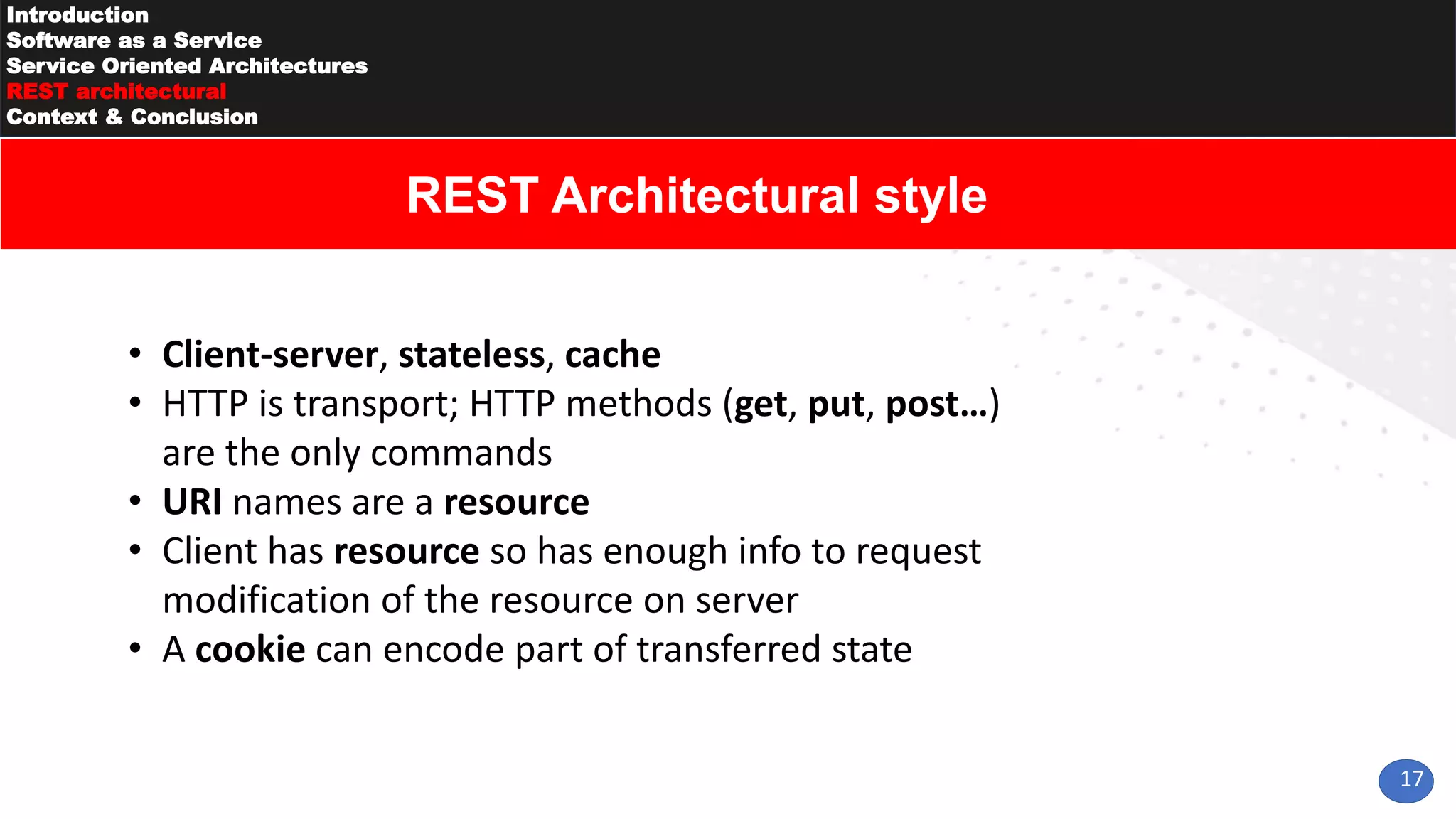 17
Introduction
Software as a Service
Service Oriented Architectures
REST architectural
Context & Conclusion
REST Architectural style
• Client-server, stateless, cache
• HTTP is transport; HTTP methods (get, put, post…)
are the only commands
• URI names are a resource
• Client has resource so has enough info to request
modification of the resource on server
• A cookie can encode part of transferred state
 