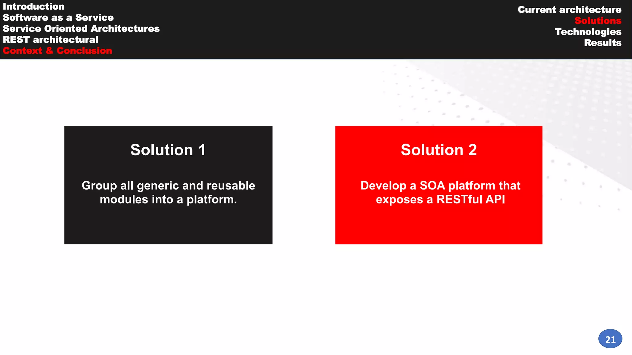 Solution 1
21
Solution 2
Group all generic and reusable
modules into a platform.
Develop a SOA platform that
exposes a RESTful API
Introduction
Software as a Service
Service Oriented Architectures
REST architectural
Context & Conclusion
Current architecture
Solutions
Technologies
Results
 