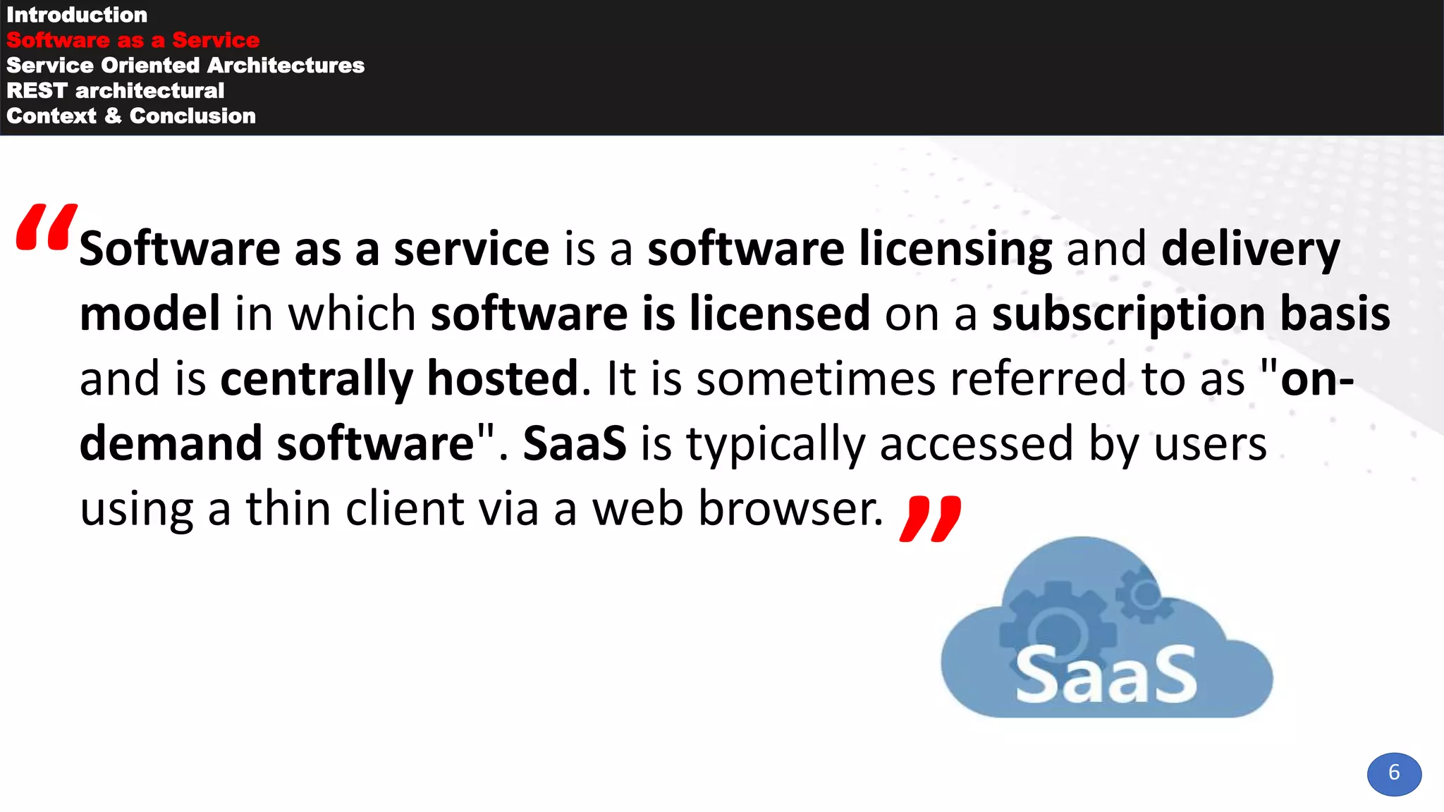 6
Introduction
Software as a Service
Service Oriented Architectures
REST architectural
Context & Conclusion
Software as a service is a software licensing and delivery
model in which software is licensed on a subscription basis
and is centrally hosted. It is sometimes referred to as "on-
demand software". SaaS is typically accessed by users
using a thin client via a web browser.
 