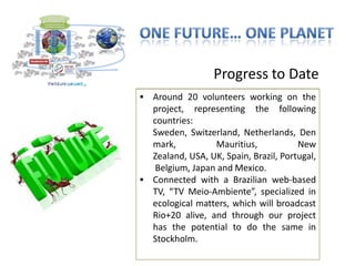 Progress to Date
 Connected volunteers working on the
  Around 20 with the Stockholm+40
  Conference: proposal to the the bridge
  project, representing be following
  between Stockholm and Rio;
  countries:
 Global Dialogues already happened:
  Sweden, Switzerland, Netherlands, Den
  Sweden, Switzerland, Burundi region
  mark,           Mauritius,           New
  (involving Ruanda, Kenya, Congo and
  Zealand, USA, UK, Spain, Brazil, Portugal,
  Uganda), and Mauritius Islands;
   Belgium, Japan and Mexico.
 Global Game to Brazilian web-based
  Connected with a be piloted during
  Stockholm+40 Conference.specialized in
  TV, “TV Meio-Ambiente”,
 Conversations underway with broadcast
  ecological matters, which will UNEP, ITC
  - International Trade Center and CNI
  Rio+20 alive, and through our project
  (Brazilian potential toConfederation) as
  has the Industries do the same in
  potential institutional hosts for the
  Stockholm.
  Unifying Framework initiative).
 