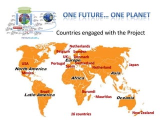 Countries engaged with the Project

                            Netherlands
                     Belgium Sweden
                         UK Denmark
USA               Portugal           Switzerland              Japan
                             Spain             Netherland
Mexico



         Brazil                         Burundi
                                                  Mauritius



                               16 countries                    New Zealand
 