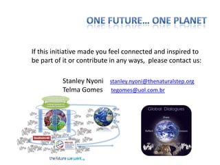 If this initiative made you feel connected and inspired to
be part of it or contribute in any ways, please contact us:

          Stanley Nyoni stanley.nyoni@thenaturalstep.org
          Telma Gomes tegomes@uol.com.br
 