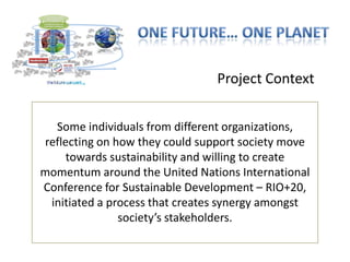 Project Context


  Some individuals from different organizations,
reflecting on how they could support society move
     towards sustainability and willing to create
momentum around the United Nations International
Conference for Sustainable Development – RIO+20,
 initiated a process that creates synergy amongst
               society’s stakeholders.
 