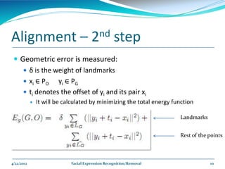 Alignment –                            2nd         step
  Geometric error is measured:
     δ is the weight of landmarks
     xi ∈ PO   yi ∈ PG
     ti denotes the offset of yi and its pair xi
               It will be calculated by minimizing the total energy function

                                                                       Landmarks


                                                                       Rest of the points



4/22/2012                    Facial Expression Recognition/Removal                 10
 