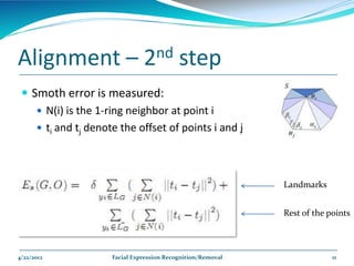 Alignment –                    2nd         step
  Smoth error is measured:
     N(i) is the 1-ring neighbor at point i
     ti and tj denote the offset of points i and j




                                                             Landmarks


                                                             Rest of the points



4/22/2012            Facial Expression Recognition/Removal                11
 