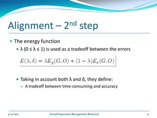 Alignment –                           2nd         step
  The energy function
     λ (0 ≤ λ ≤ 1) is used as a tradeoff between the errors




       Taking in account both λ and δ, they define:
               A tradeoff between time-consuming and accuracy




4/22/2012                   Facial Expression Recognition/Removal   12
 