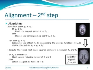 Alignment –                       2nd         step
  Algorithm:
     For each point yi ∈ PG
        If yi ∉ LG
           Find its nearest point xi ∈ PO
        Else
           Choose its corresponding point xi ∈ LO

     For each yi ∈ PG
        Calculate its offset ti by minimizing the energy function: E(λ,δ)
        Update the point: yi = yi + ti

     Compute the total root mean squared distance εk between PO and PG

     If εk < threshold
        Start again reducing value of λ and δ                    M is the
     Else                                                        aligned
        Obtain aligned 3D face: M = O                           3D model

4/22/2012               Facial Expression Recognition/Removal               13
 