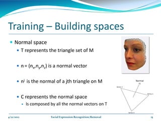Training – Building spaces
  Normal space
     T represents the triangle set of M


       n = (nx,ny,nz) is a normal vector


       nj is the normal of a jth triangle on M


       C represents the normal space
               Is composed by all the normal vectors on T

4/22/2012                    Facial Expression Recognition/Removal   15
 