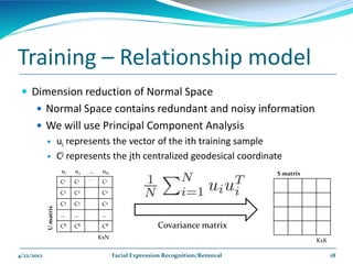 Training – Relationship model
  Dimension reduction of Normal Space
       Normal Space contains redundant and noisy information
       We will use Principal Component Analysis
                      ui represents the vector of the ith training sample
                      Cj represents the jth centralized geodesical coordinate
                        u1   u2   …    uN                                           S matrix
                                  …
                       C1    C1        C1
                       C2    C2        C2
                       C3    C3        C3
            U matrix




                       …     …         …
                       CK    CK        CK                  Covariance matrix
                                      KxN
                                                                                               KxK

4/22/2012                                   Facial Expression Recognition/Removal                    18
 