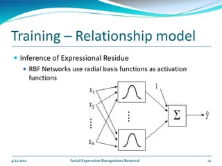 Training – Relationship model
  Inference of Expressional Residue
     RBF Networks use radial basis functions as activation
      functions




4/22/2012           Facial Expression Recognition/Removal     21
 