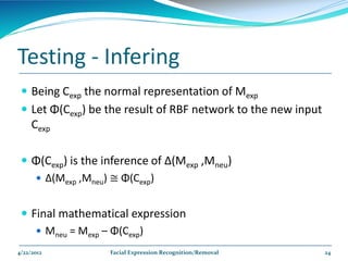 Testing - Infering
  Being Cexp the normal representation of Mexp
  Let Φ(Cexp) be the result of RBF network to the new input
     Cexp

  Φ(Cexp) is the inference of Δ(Mexp ,Mneu)
    Δ(Mexp ,Mneu) ≅ Φ(Cexp)


  Final mathematical expression
     Mneu = Mexp – Φ(Cexp)

4/22/2012          Facial Expression Recognition/Removal       24
 