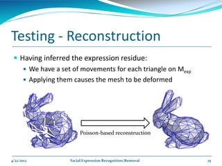 Testing - Reconstruction
  Having inferred the expression residue:
     We have a set of movements for each triangle on Mexp
     Applying them causes the mesh to be deformed




                        Poisson-based reconstruction



4/22/2012          Facial Expression Recognition/Removal     25
 