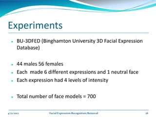 Experiments
      BU-3DFED (Binghamton University 3D Facial Expression
       Database)

      44 males 56 females
      Each made 6 different expressions and 1 neutral face
      Each expression had 4 levels of intensity

      Total number of face models = 700

4/22/2012           Facial Expression Recognition/Removal     26
 