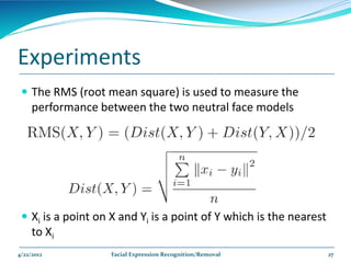Experiments
  The RMS (root mean square) is used to measure the
     performance between the two neutral face models




  Xi is a point on X and Yi is a point of Y which is the nearest
     to Xi
4/22/2012          Facial Expression Recognition/Removal            27
 
