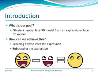 Introduction
  What is our goal?
     Obtain a neutral face 3D model from an expressional face
      3D model
  How can we achieve this?
     Learning how to infer the expression
     Subtracting the expression




4/22/2012          Facial Expression Recognition/Removal         3
 