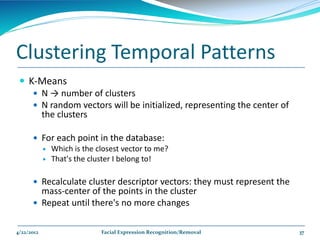 Clustering Temporal Patterns
  K-Means
     N → number of clusters
     N random vectors will be initialized, representing the center of
      the clusters

       For each point in the database:
         Which is the closest vector to me?
         That's the cluster I belong to!


       Recalculate cluster descriptor vectors: they must represent the
        mass-center of the points in the cluster
       Repeat until there's no more changes


4/22/2012                Facial Expression Recognition/Removal            37
 