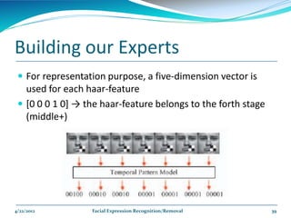 Building our Experts
  For representation purpose, a five-dimension vector is
   used for each haar-feature
  *0 0 0 1 0+ → the haar-feature belongs to the forth stage
   (middle+)




4/22/2012         Facial Expression Recognition/Removal        39
 