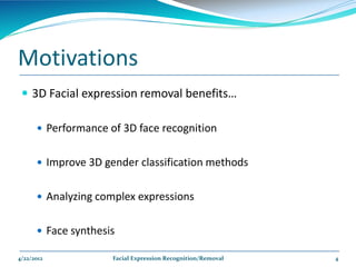 Motivations
  3D Facial expression removal benefits…

       Performance of 3D face recognition


       Improve 3D gender classification methods


       Analyzing complex expressions


       Face synthesis

4/22/2012            Facial Expression Recognition/Removal   4
 