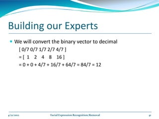 Building our Experts
  We will convert the binary vector to decimal
    [ 0/7 0/7 1/7 2/7 4/7 ]
    = [ 1 2 4 8 16 ]
    = 0 + 0 + 4/7 + 16/7 + 64/7 = 84/7 = 12




4/22/2012         Facial Expression Recognition/Removal   41
 