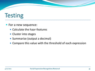 Testing
  For a new sequence:
     Calculate the haar-features
     Cluster into stages
     Summarize (output a decimal)
     Compare this value with the threshold of each expression




4/22/2012          Facial Expression Recognition/Removal         45
 